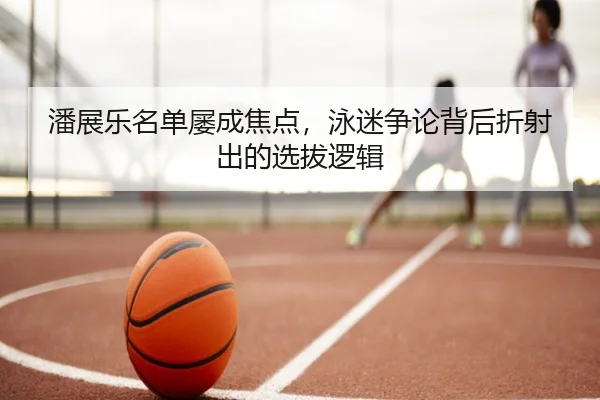 潘展乐名单屡成焦点，泳迷争论背后折射出的选拔逻辑